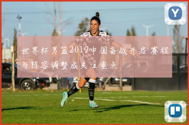 世界杯男篮2019中国备战开启 赛程与阵容调整成关注重点