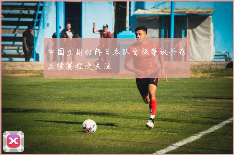 中国女排对阵日本队晋级争议并存后续赛程受关注