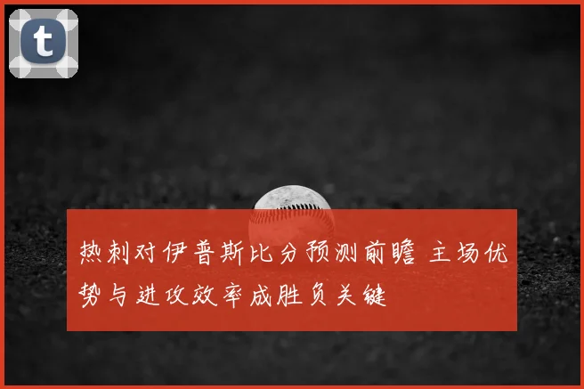 热刺对伊普斯比分预测前瞻 主场优势与进攻效率成胜负关键