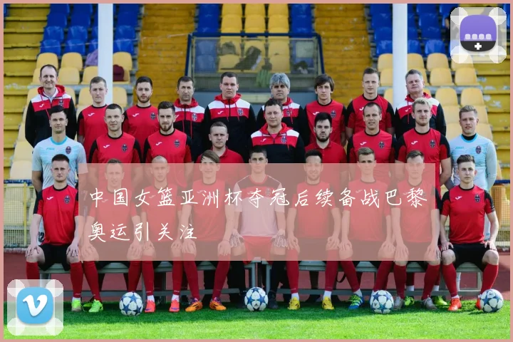 中国女篮亚洲杯夺冠后续备战巴黎奥运引关注