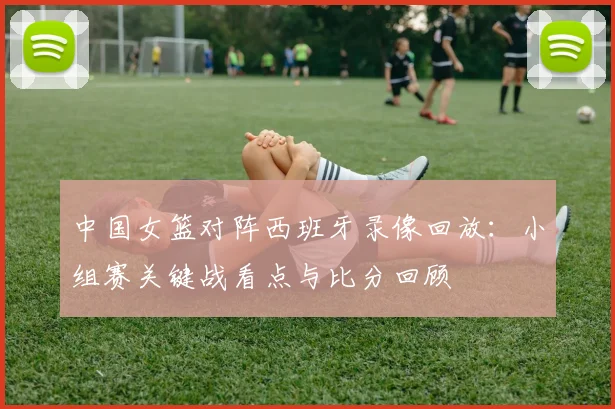 中国女篮对阵西班牙录像回放：小组赛关键战看点与比分回顾
