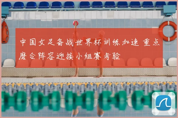 中国女足备战世界杯训练加速 重点磨合阵容迎接小组赛考验