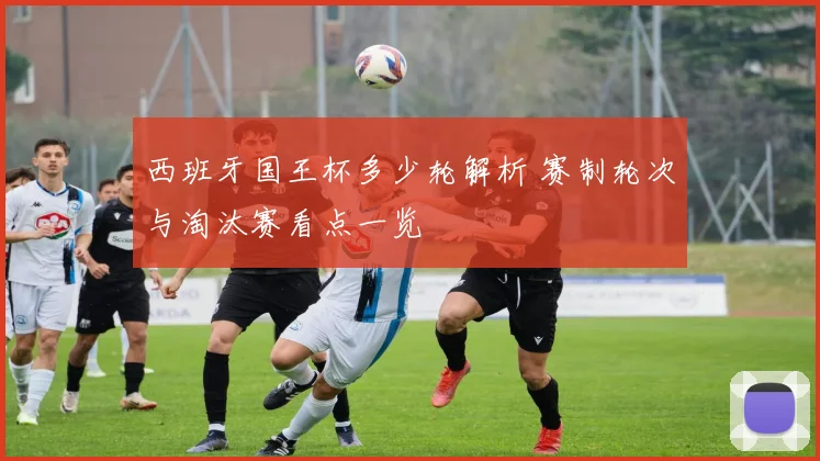 西班牙国王杯多少轮解析 赛制轮次与淘汰赛看点一览