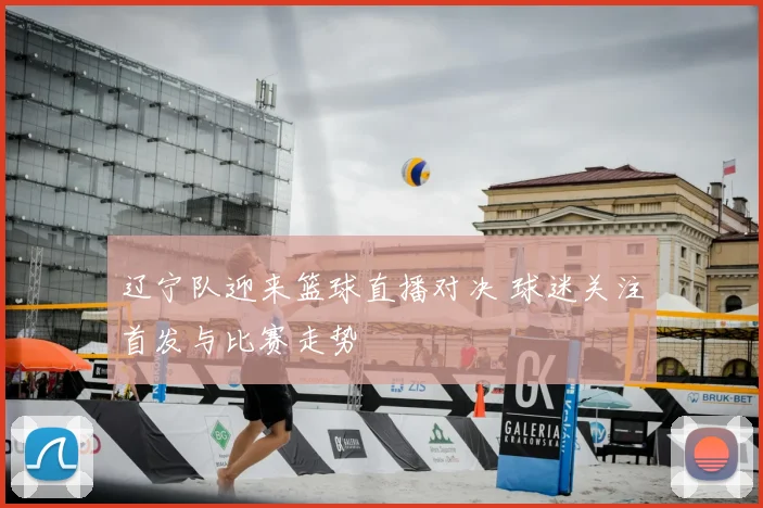 辽宁队迎来篮球直播对决 球迷关注首发与比赛走势