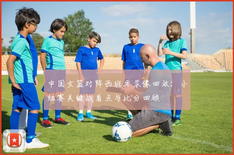中国女篮对阵西班牙录像回放：小组赛关键战看点与比分回顾
