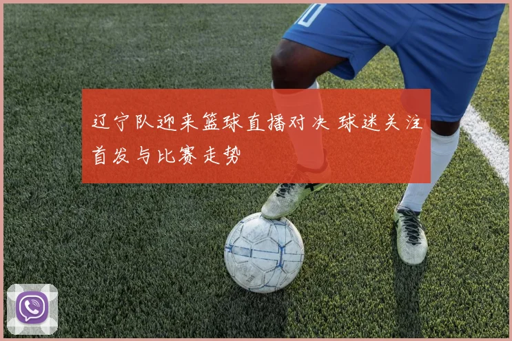 辽宁队迎来篮球直播对决 球迷关注首发与比赛走势