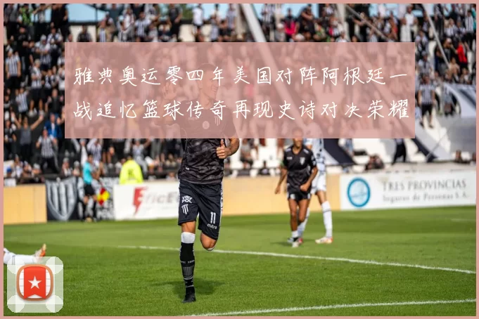 雅典奥运零四年美国对阵阿根廷一战追忆篮球传奇再现史诗对决荣耀