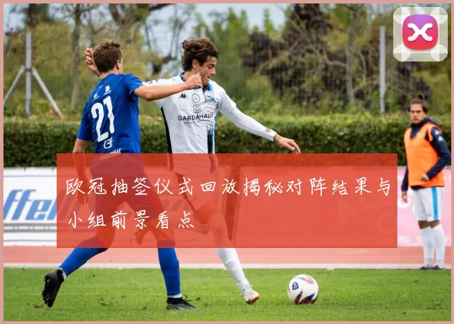 欧冠抽签仪式回放揭秘对阵结果与小组前景看点