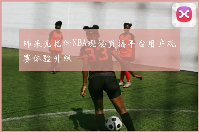 纬来无插件NBA现场直播平台用户观赛体验升级
