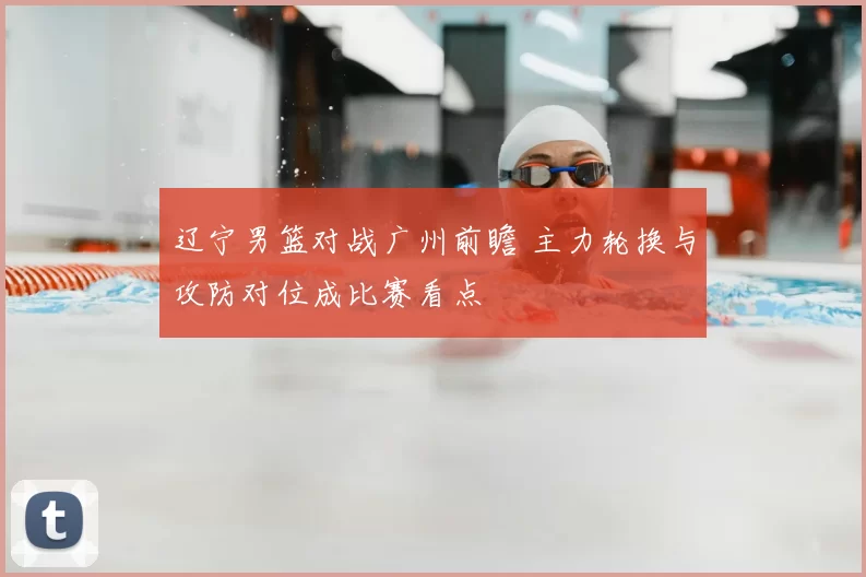 辽宁男篮对战广州前瞻 主力轮换与攻防对位成比赛看点