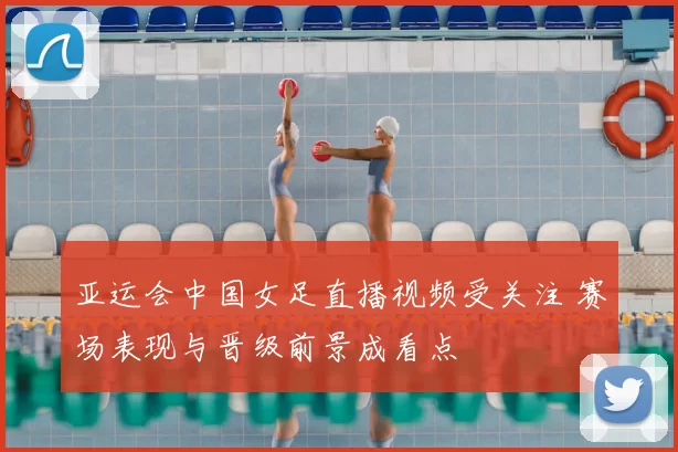 亚运会中国女足直播视频受关注 赛场表现与晋级前景成看点