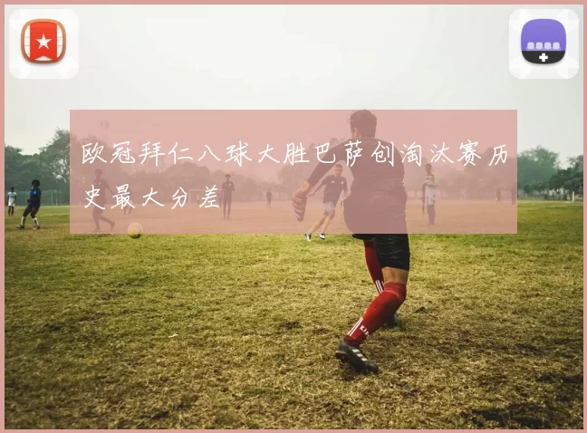 欧冠拜仁八球大胜巴萨创淘汰赛历史最大分差