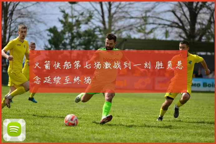 火箭快船第七场激战到一刻 胜负悬念延续至终场