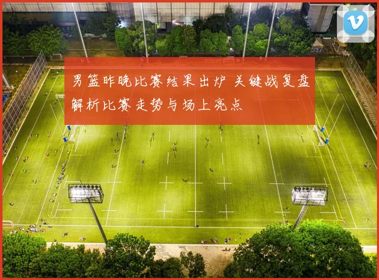 男篮昨晚比赛结果出炉 关键战复盘解析比赛走势与场上亮点