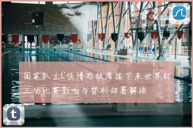 国家队主C伤情恐缺席接下来世界杯三场比赛影响与替补部署解读