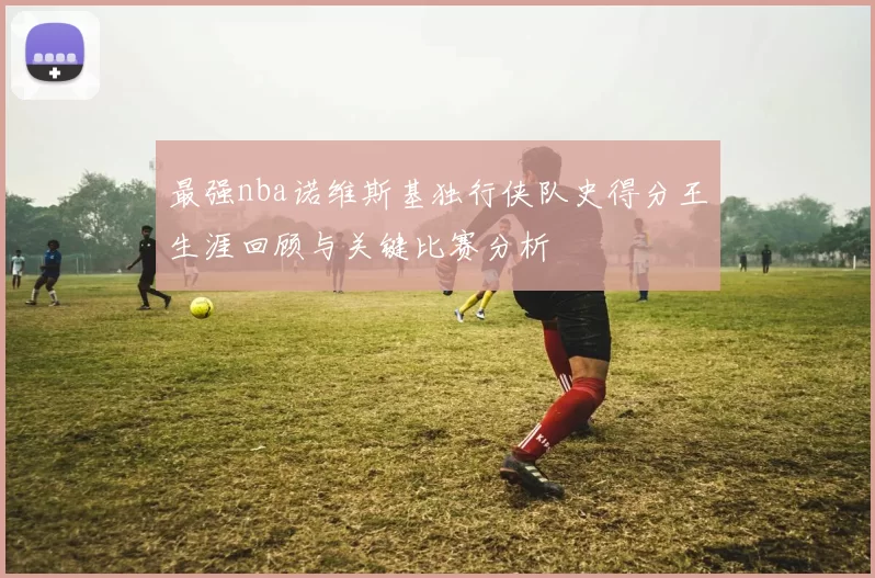 最强nba诺维斯基独行侠队史得分王生涯回顾与关键比赛分析