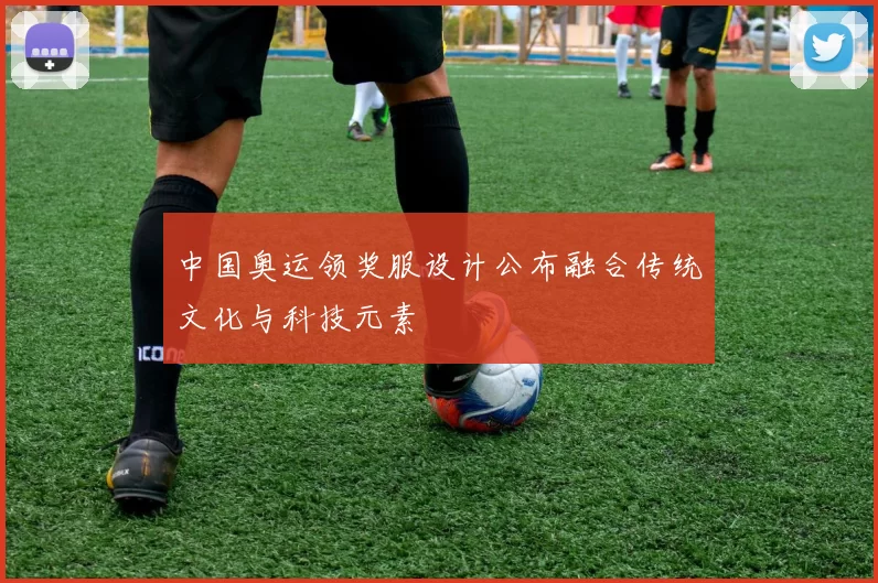 中国奥运领奖服设计公布融合传统文化与科技元素