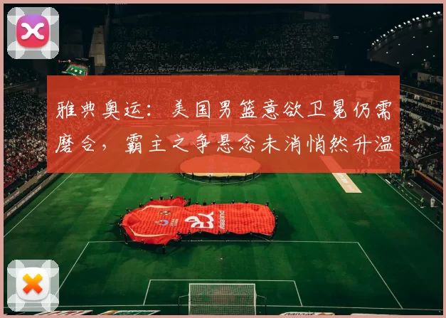 雅典奥运:美国男篮意欲卫冕仍需磨合,霸主之争悬念未消悄然升温