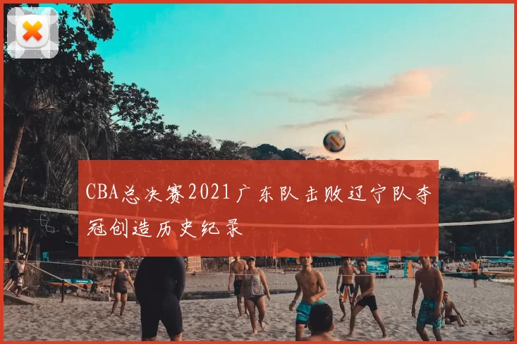 CBA总决赛2021广东队击败辽宁队夺冠创造历史纪录