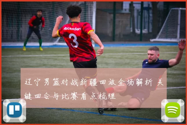 辽宁男篮对战新疆回放全场解析 关键回合与比赛看点梳理
