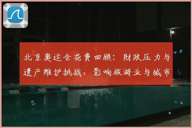 北京奥运会花费回顾：财政压力与遗产维护挑战，影响旅游业与城市更新