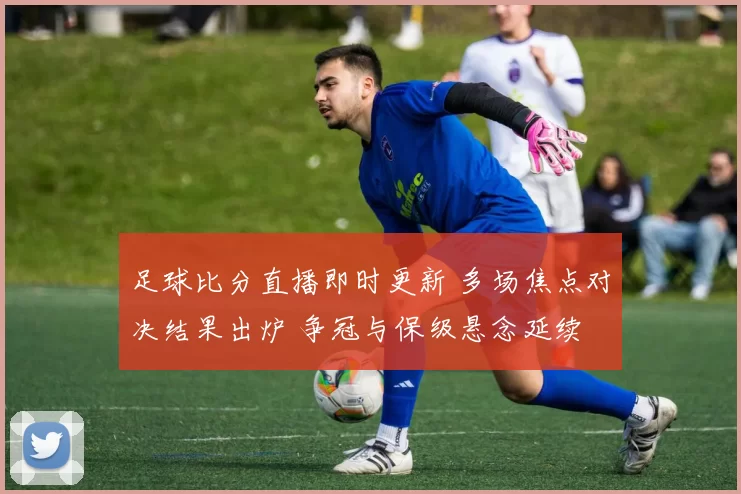 足球比分直播即时更新 多场焦点对决结果出炉 争冠与保级悬念延续