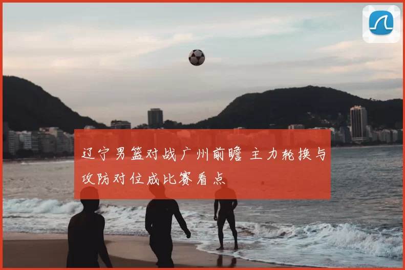 辽宁男篮对战广州前瞻 主力轮换与攻防对位成比赛看点