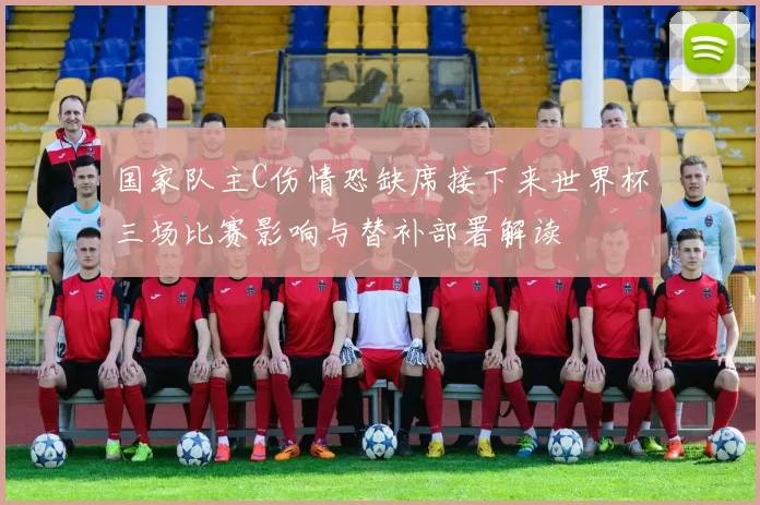 国家队主C伤情恐缺席接下来世界杯三场比赛影响与替补部署解读