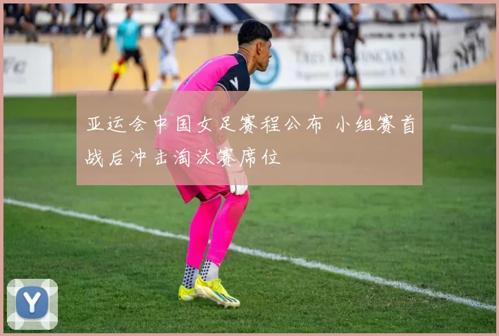 亚运会中国女足赛程公布 小组赛首战后冲击淘汰赛席位
