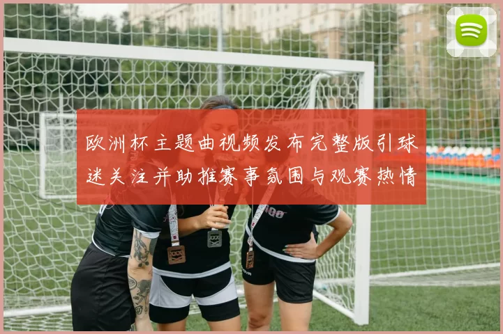 欧洲杯主题曲视频发布完整版引球迷关注并助推赛事氛围与观赛热情