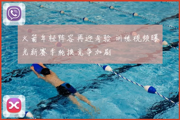 火箭年轻阵容再迎考验 训练视频曝光新赛季轮换竞争加剧