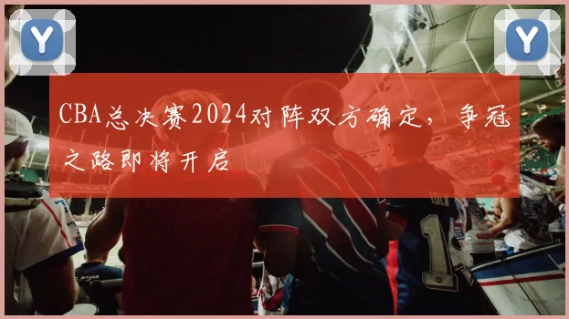 CBA总决赛2024对阵双方确定，争冠之路即将开启
