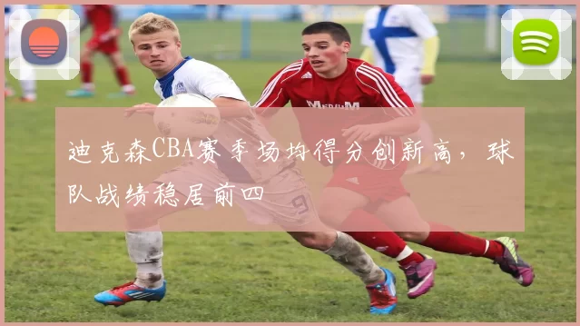 迪克森CBA赛季场均得分创新高,球队战绩稳居前四